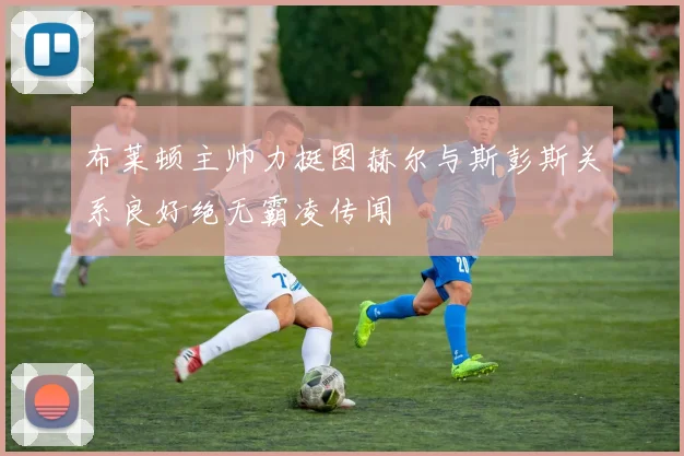 布莱顿主帅力挺图赫尔与斯彭斯关系良好绝无霸凌传闻