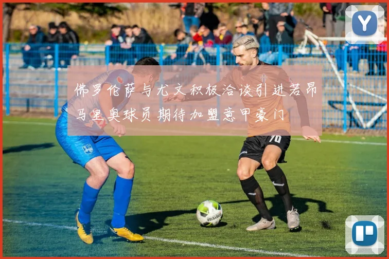 佛罗伦萨与尤文积极洽谈引进若昂马里奥球员期待加盟意甲豪门