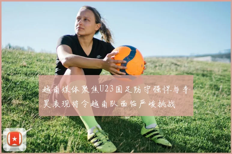 越南媒体聚焦U23国足防守强悍与李昊表现将令越南队面临严峻挑战