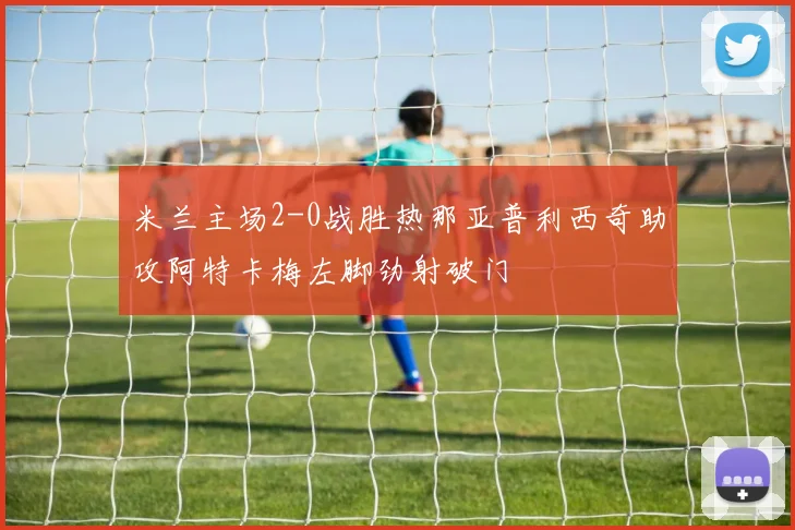 米兰主场2-0战胜热那亚普利西奇助攻阿特卡梅左脚劲射破门