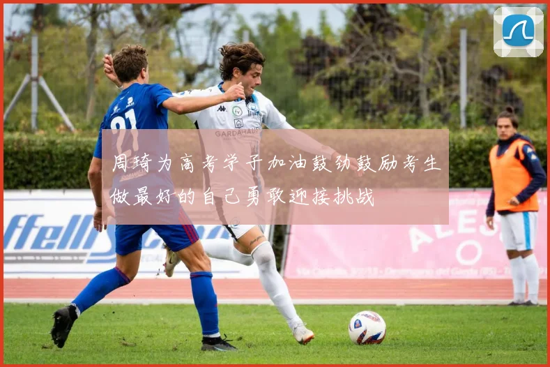 周琦为高考学子加油鼓劲鼓励考生做最好的自己勇敢迎接挑战
