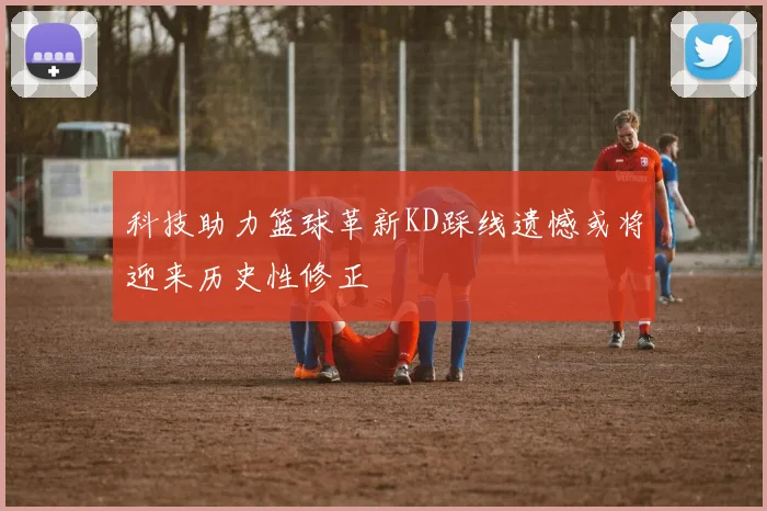 科技助力篮球革新KD踩线遗憾或将迎来历史性修正