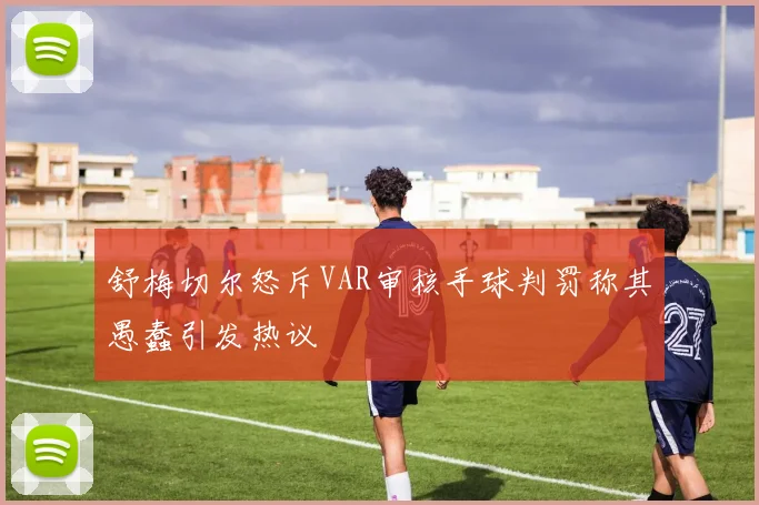 舒梅切尔怒斥VAR审核手球判罚称其愚蠢引发热议