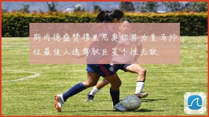 斯内德盛赞穆里尼奥称其为皇马帅位最佳人选驾驭巨星个性无敌