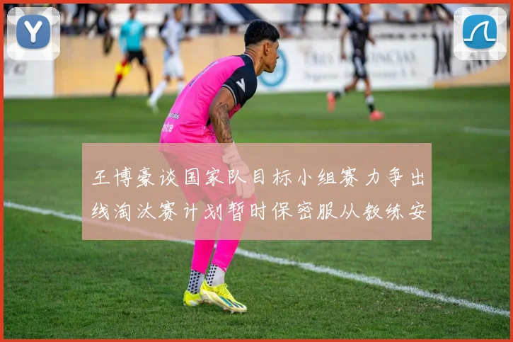 王博豪谈国家队目标小组赛力争出线淘汰赛计划暂时保密服从教练安排