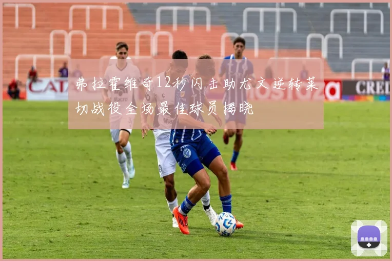 弗拉霍维奇12秒闪击助尤文逆转莱切战役全场最佳球员揭晓