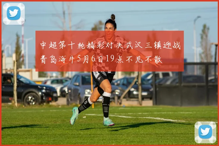 中超第十轮精彩对决武汉三镇迎战青岛海牛5月6日19点不见不散
