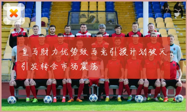 皇马财力优势致马竞引援计划破灭引发转会市场震荡