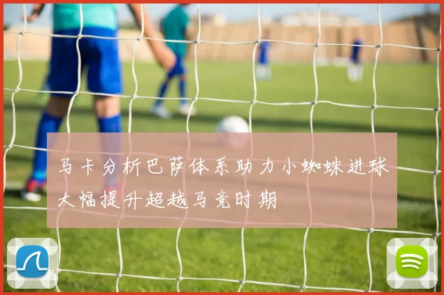马卡分析巴萨体系助力小蜘蛛进球大幅提升超越马竞时期