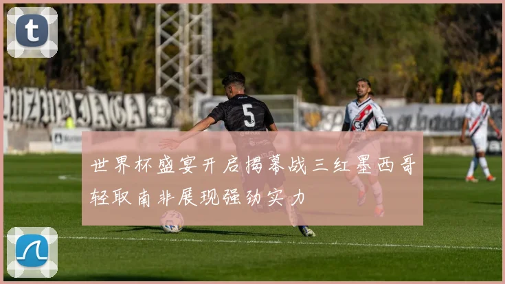世界杯盛宴开启揭幕战三红墨西哥轻取南非展现强劲实力