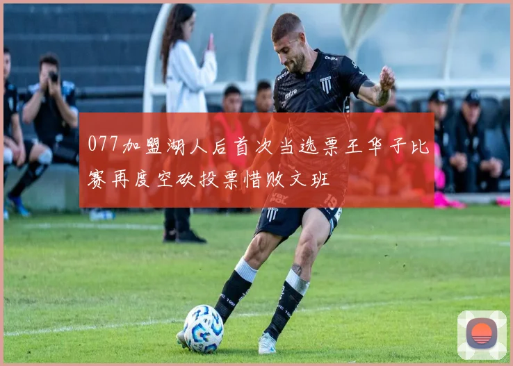 077加盟湖人后首次当选票王华子比赛再度空砍投票惜败文班