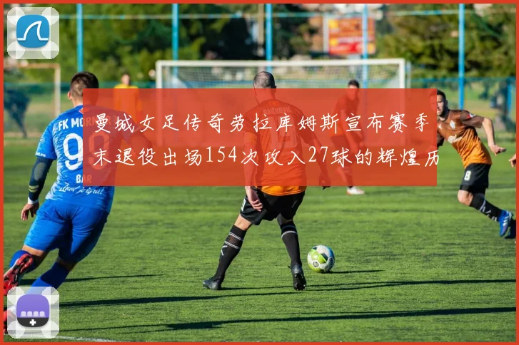 曼城女足传奇劳拉库姆斯宣布赛季末退役出场154次攻入27球的辉煌历程