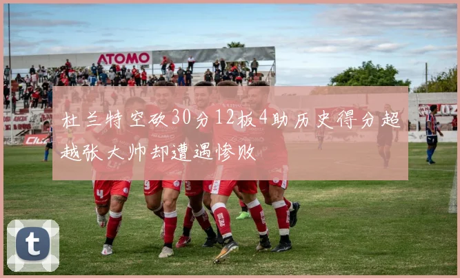 杜兰特空砍30分12板4助历史得分超越张大帅却遭遇惨败