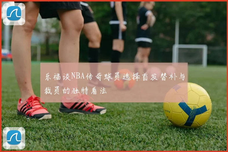 乐福谈NBA传奇球员选择首发替补与裁员的独特看法