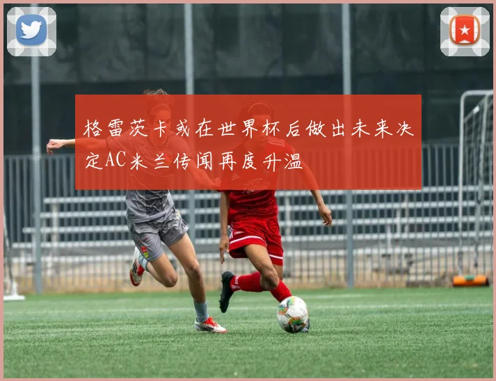 格雷茨卡或在世界杯后做出未来决定AC米兰传闻再度升温