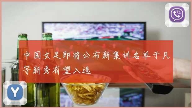 中国女足即将公布新集训名单于凡等新秀有望入选