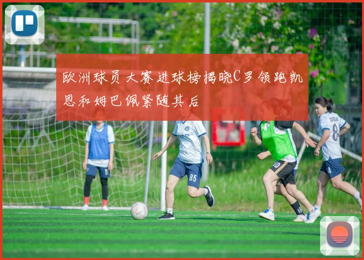 欧洲球员大赛进球榜揭晓C罗领跑凯恩和姆巴佩紧随其后