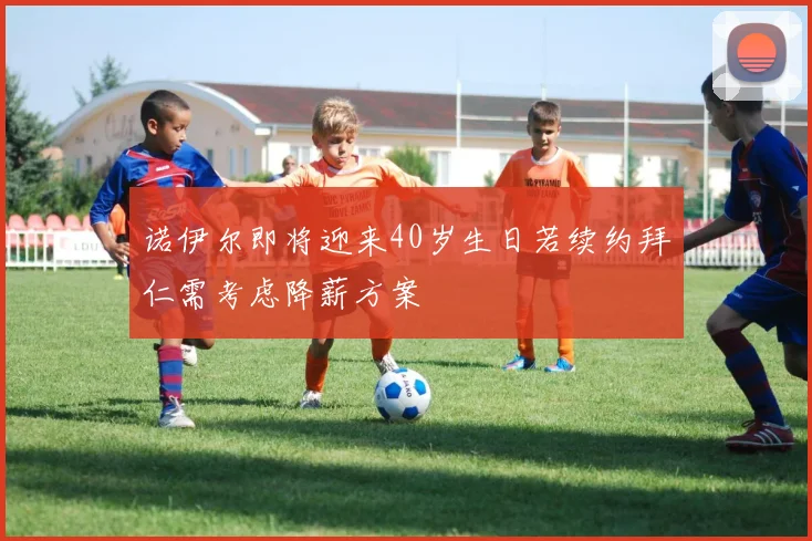 诺伊尔即将迎来40岁生日若续约拜仁需考虑降薪方案