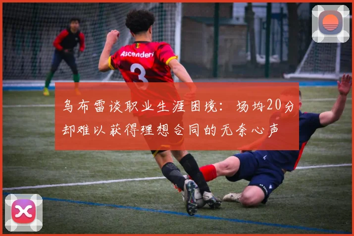 乌布雷谈职业生涯困境：场均20分却难以获得理想合同的无奈心声