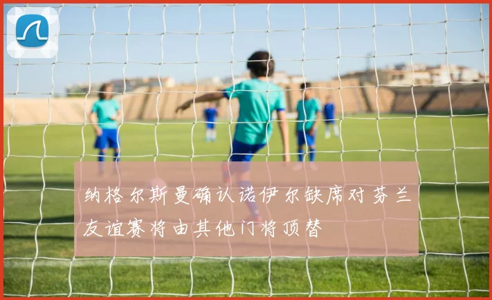 纳格尔斯曼确认诺伊尔缺席对芬兰友谊赛将由其他门将顶替