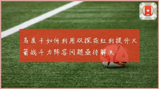 乌度卡如何利用双探花红利提升火箭战斗力阵容问题亟待解决