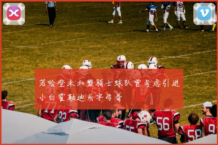 若哈登未加盟骑士球队曾考虑引进小白霍勒迪或字母哥
