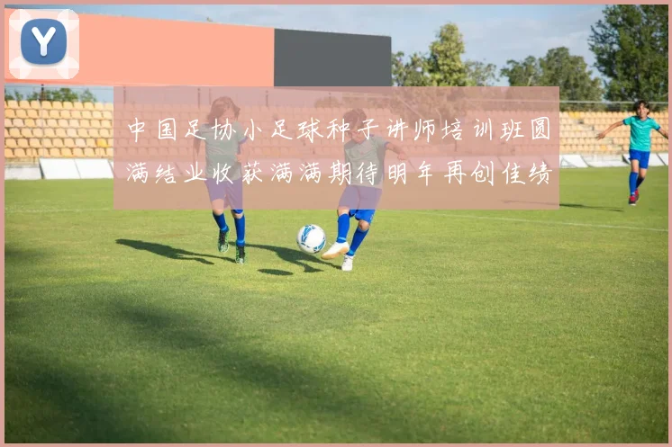 中国足协小足球种子讲师培训班圆满结业收获满满期待明年再创佳绩