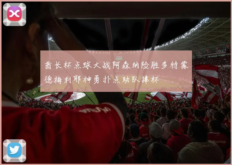 酋长杯点球大战阿森纳险胜多特蒙德梅利耶神勇扑点助队捧杯