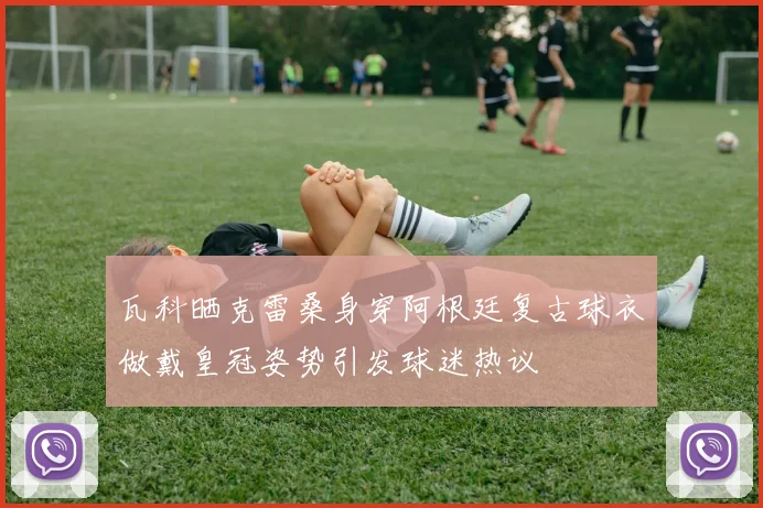 瓦科晒克雷桑身穿阿根廷复古球衣做戴皇冠姿势引发球迷热议