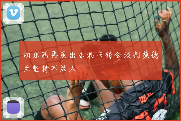切尔西再度出击扎卡转会谈判桑德兰坚持不放人
