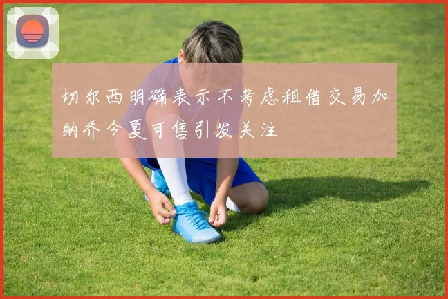 切尔西明确表示不考虑租借交易加纳乔今夏可售引发关注