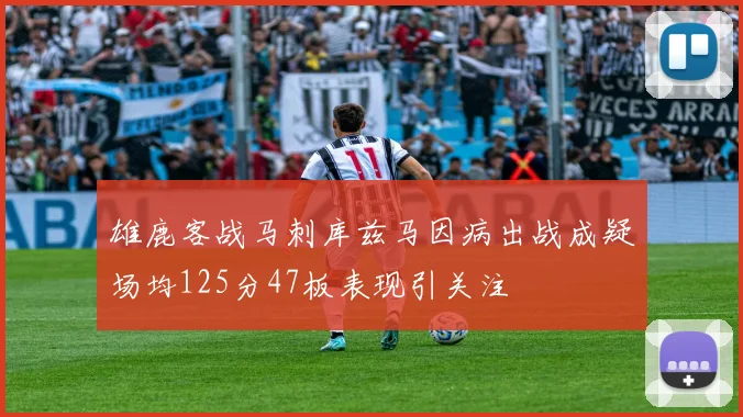 雄鹿客战马刺库兹马因病出战成疑场均125分47板表现引关注