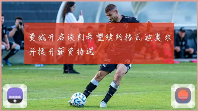 曼城开启谈判希望续约格瓦迪奥尔并提升薪资待遇