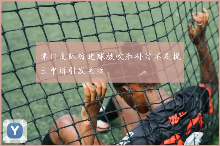 津门虎队对进球被吹和补时不足提出申诉引发关注