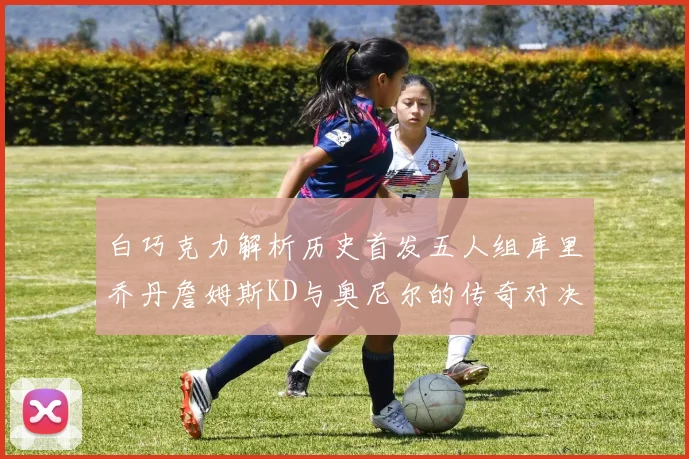 白巧克力解析历史首发五人组库里乔丹詹姆斯KD与奥尼尔的传奇对决与影响