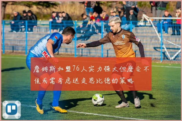 詹姆斯加盟76人实力强大但磨合不佳或需考虑送走恩比德的策略